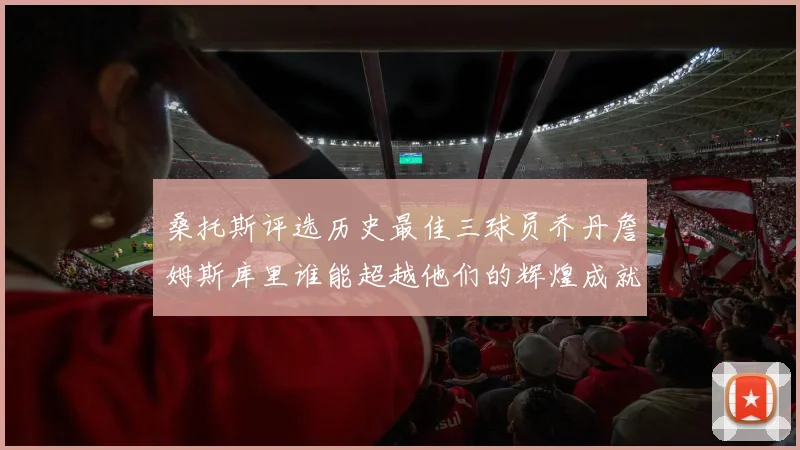 桑托斯评选历史最佳三球员乔丹詹姆斯库里谁能超越他们的辉煌成就