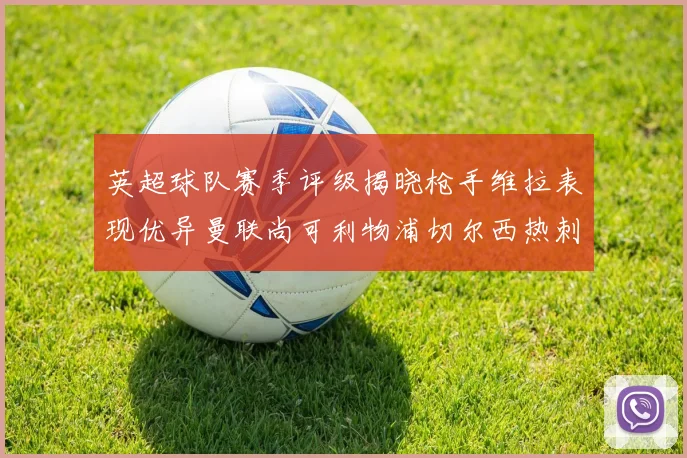 英超球队赛季评级揭晓枪手维拉表现优异曼联尚可利物浦切尔西热刺需努力