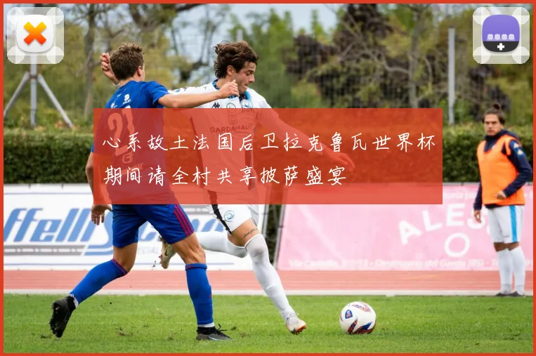 心系故土法国后卫拉克鲁瓦世界杯期间请全村共享披萨盛宴