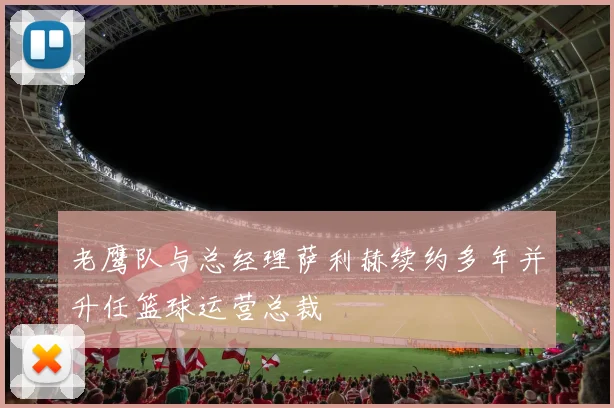 老鹰队与总经理萨利赫续约多年并升任篮球运营总裁