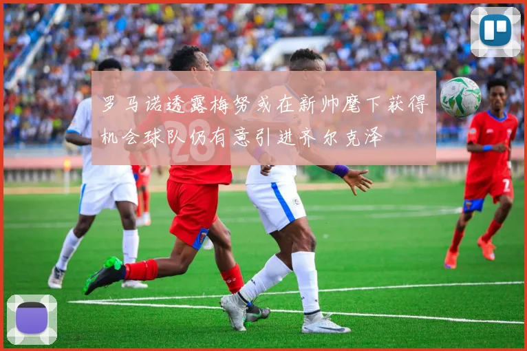 罗马诺透露梅努或在新帅麾下获得机会球队仍有意引进齐尔克泽