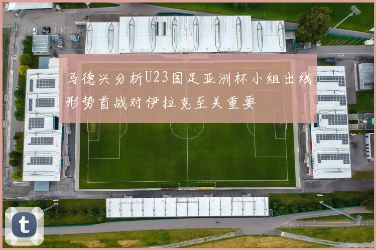 马德兴分析U23国足亚洲杯小组出线形势首战对伊拉克至关重要