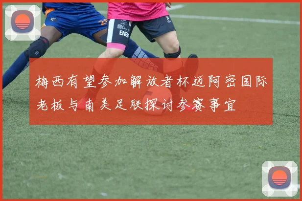 梅西有望参加解放者杯迈阿密国际老板与南美足联探讨参赛事宜