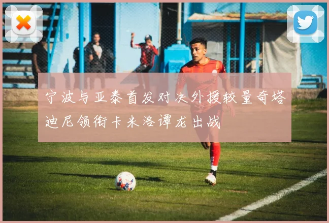 宁波与亚泰首发对决外援较量奇塔迪尼领衔卡米洛谭龙出战