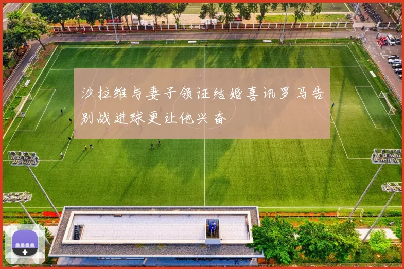沙拉维与妻子领证结婚喜讯罗马告别战进球更让他兴奋