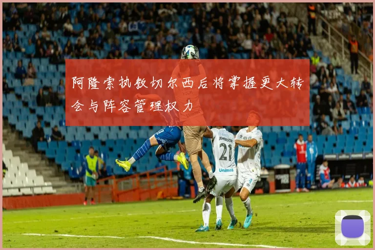 阿隆索执教切尔西后将掌握更大转会与阵容管理权力