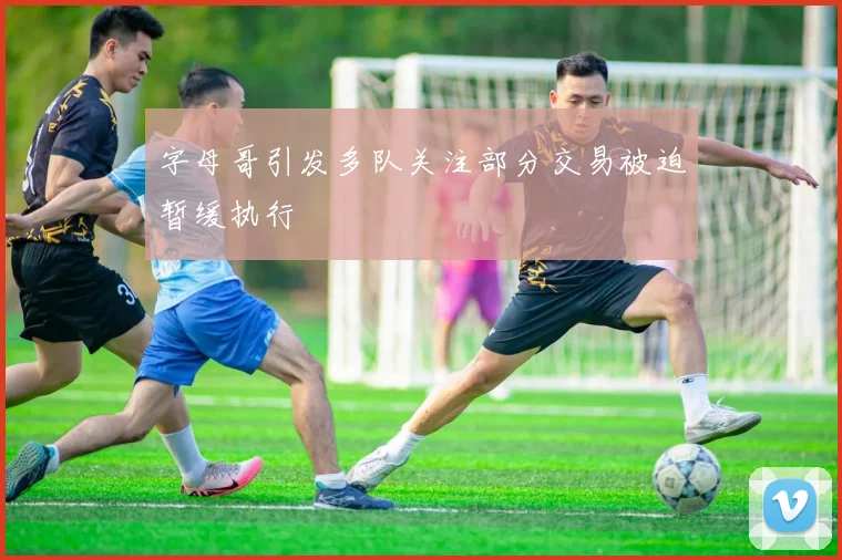 字母哥引发多队关注部分交易被迫暂缓执行