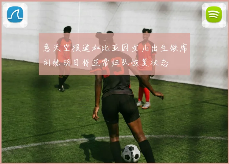 意天空报道加比亚因女儿出生缺席训练明日将正常归队恢复状态