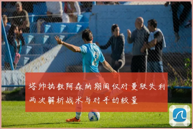 塔帅执教阿森纳期间仅对曼联失利两次解析战术与对手的较量