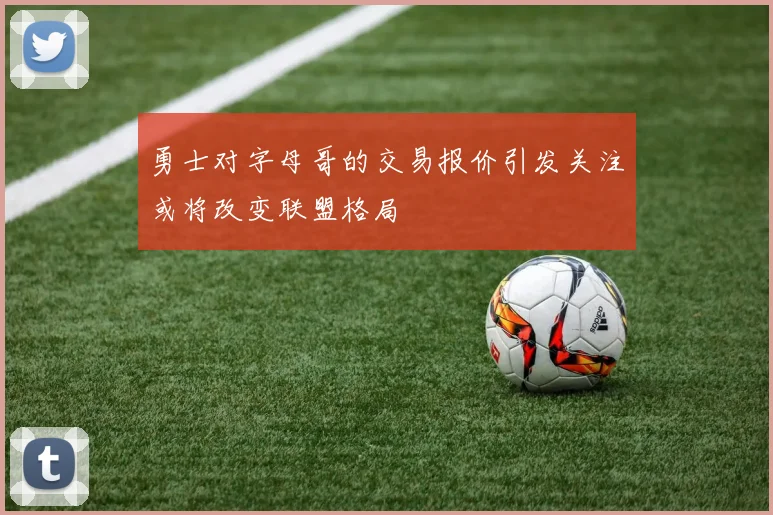 勇士对字母哥的交易报价引发关注或将改变联盟格局