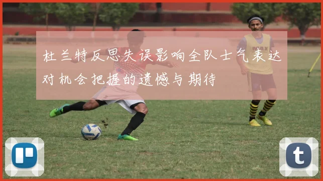 杜兰特反思失误影响全队士气表达对机会把握的遗憾与期待