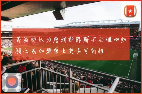香波特认为詹姆斯降薪不合理回归骑士或加盟勇士更具可行性