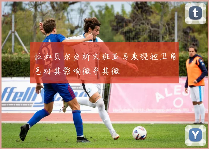 拉加贝尔分析文班亚马表现控卫角色对其影响微乎其微
