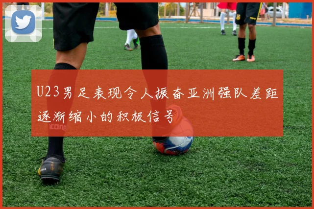 U23男足表现令人振奋亚洲强队差距逐渐缩小的积极信号