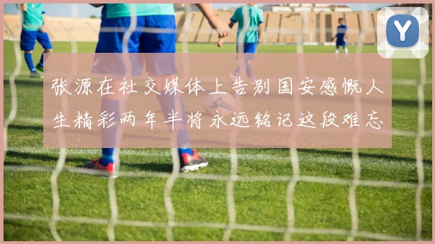 张源在社交媒体上告别国安感慨人生精彩两年半将永远铭记这段难忘故事