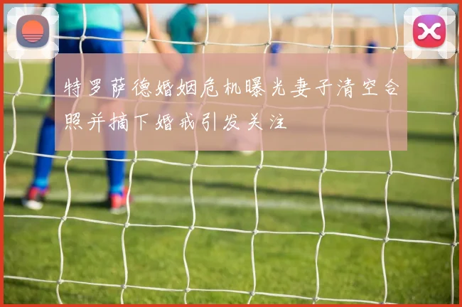 特罗萨德婚姻危机曝光妻子清空合照并摘下婚戒引发关注