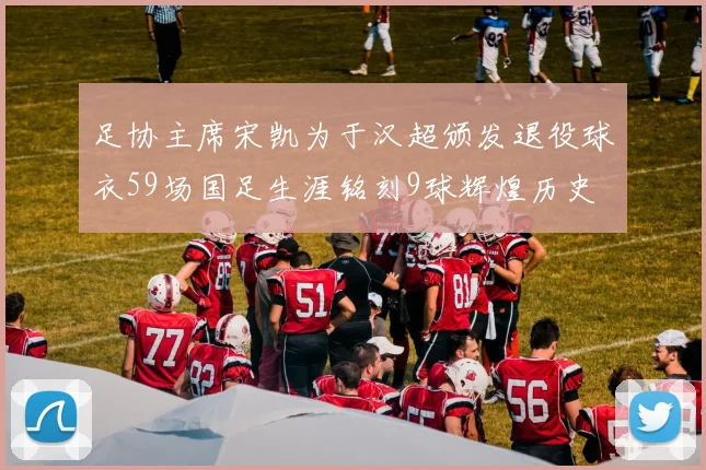 足协主席宋凯为于汉超颁发退役球衣59场国足生涯铭刻9球辉煌历史