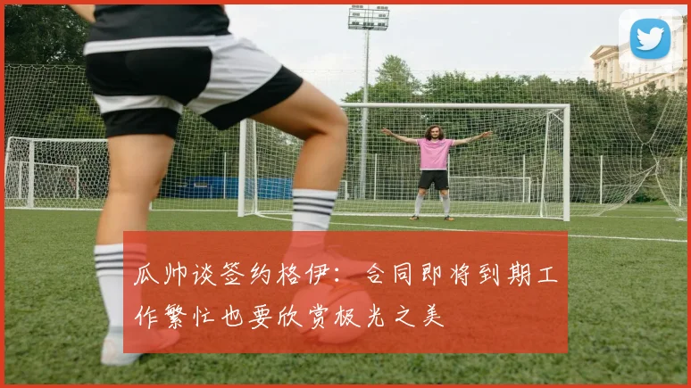 瓜帅谈签约格伊：合同即将到期工作繁忙也要欣赏极光之美