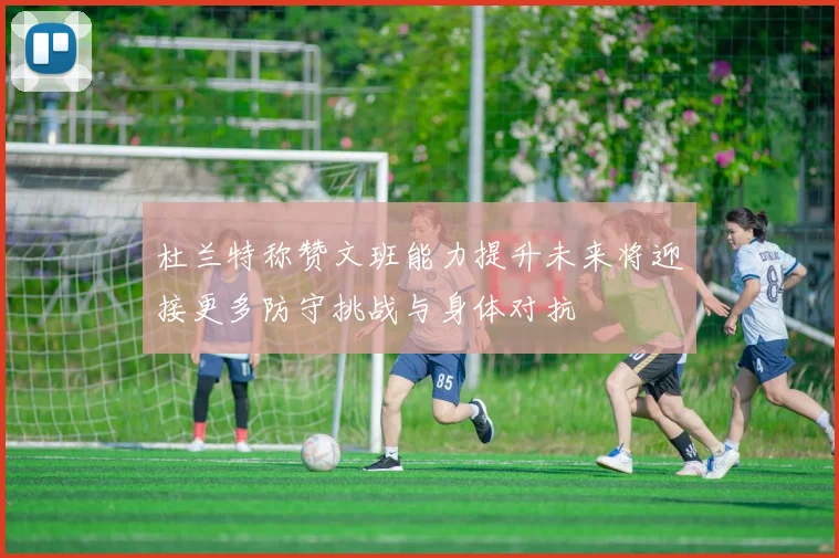 杜兰特称赞文班能力提升未来将迎接更多防守挑战与身体对抗