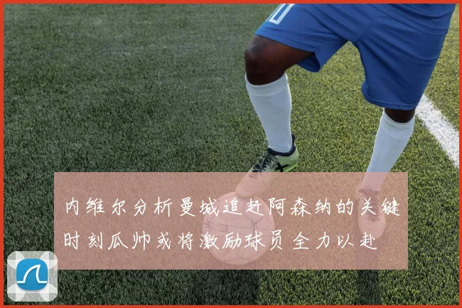 内维尔分析曼城追赶阿森纳的关键时刻瓜帅或将激励球员全力以赴