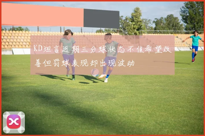 KD坦言近期三分球状态不佳希望改善但罚球表现却出现波动