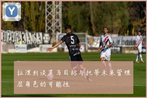 拉涅利谈罗马目标与托蒂未来管理层角色的可能性