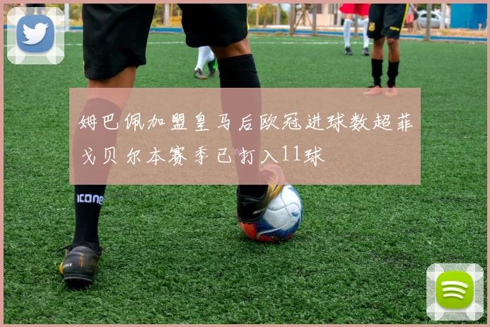 姆巴佩加盟皇马后欧冠进球数超菲戈贝尔本赛季已打入11球